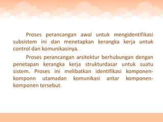 Proses perancangan awal untuk mengidentifikasi
subsistem ini dan menetapkan kerangka kerja untuk
control dan komunikasinya.
     Proses perancangan arsitektur berhubungan dengan
penetapan kerangka kerja strukturdasar untuk suatu
sistem. Proses ini melibatkan identifikasi komponen-
komponn utamadan komunikasi antar komponen-
komponen tersebut.
 