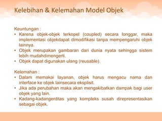 Kelebihan & Kelemahan Model Objek

Keuntungan :
• Karena objek-objek terkopel (coupled) secara longgar, maka
  implementasi objekdapat dimodifikasi tanpa mempengaruhi objek
  lainnya.
• Objek merupakan gambaran dari dunia nyata sehingga sistem
  lebih mudahdimengerti.
• Objek dapat digunakan ulang (reusable).

Kelemahan :
• Dalam memakai layanan, objek harus mengacu nama dan
  interface ke objek lainsecara eksplisit.
• Jika ada perubahan maka akan mengakibatkan dampak bagi user
  objek yang lain.
• Kadang-kadangentitas yang kompleks susah direpresentasikan
  sebagai objek.
 