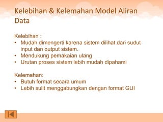 Kelebihan & Kelemahan Model Aliran
Data
Kelebihan :
• Mudah dimengerti karena sistem dilihat dari sudut
  input dan output sistem.
• Mendukung pemakaian ulang
• Urutan proses sistem lebih mudah dipahami

Kelemahan:
• Butuh format secara umum
• Lebih sulit menggabungkan dengan format GUI
 