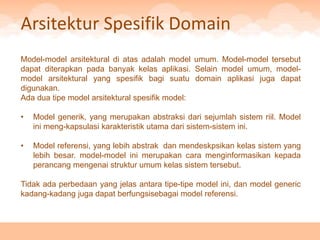 Arsitektur Spesifik Domain
Model-model arsitektural di atas adalah model umum. Model-model tersebut
dapat diterapkan pada banyak kelas aplikasi. Selain model umum, model-
model arsitektural yang spesifik bagi suatu domain aplikasi juga dapat
digunakan.
Ada dua tipe model arsitektural spesifik model:

•   Model generik, yang merupakan abstraksi dari sejumlah sistem riil. Model
    ini meng-kapsulasi karakteristik utama dari sistem-sistem ini.

•   Model referensi, yang lebih abstrak dan mendeskpsikan kelas sistem yang
    lebih besar. model-model ini merupakan cara menginformasikan kepada
    perancang mengenai struktur umum kelas sistem tersebut.

Tidak ada perbedaan yang jelas antara tipe-tipe model ini, dan model generic
kadang-kadang juga dapat berfungsisebagai model referensi.
 