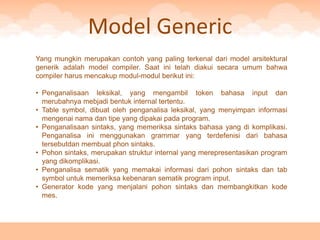Model Generic
Yang mungkin merupakan contoh yang paling terkenal dari model arsitektural
generik adalah model compiler. Saat ini telah diakui secara umum bahwa
compiler harus mencakup modul-modul berikut ini:

• Penganalisaan leksikal, yang mengambil token bahasa input dan
  merubahnya mebjadi bentuk internal tertentu.
• Table symbol, dibuat oleh penganalisa leksikal, yang menyimpan informasi
  mengenai nama dan tipe yang dipakai pada program.
• Penganalisaan sintaks, yang memeriksa sintaks bahasa yang di komplikasi.
  Penganalisa ini menggunakan grammar yang terdefenisi dari bahasa
  tersebutdan membuat phon sintaks.
• Pohon sintaks, merupakan struktur internal yang merepresentasikan program
  yang dikomplikasi.
• Penganalisa sematik yang memakai informasi dari pohon sintaks dan tab
  symbol untuk memeriksa kebenaran sematik program input.
• Generator kode yang menjalani pohon sintaks dan membangkitkan kode
  mes.
 