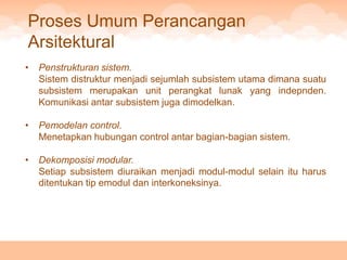 Proses Umum Perancangan
Arsitektural
•   Penstrukturan sistem.
    Sistem distruktur menjadi sejumlah subsistem utama dimana suatu
    subsistem merupakan unit perangkat lunak yang indepnden.
    Komunikasi antar subsistem juga dimodelkan.

•   Pemodelan control.
    Menetapkan hubungan control antar bagian-bagian sistem.

•   Dekomposisi modular.
    Setiap subsistem diuraikan menjadi modul-modul selain itu harus
    ditentukan tip emodul dan interkoneksinya.
 