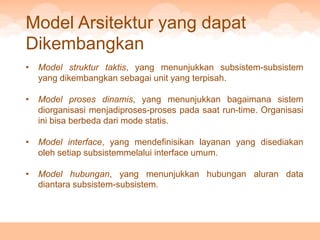Model Arsitektur yang dapat
Dikembangkan
•   Model struktur taktis, yang menunjukkan subsistem-subsistem
    yang dikembangkan sebagai unit yang terpisah.

•   Model proses dinamis, yang menunjukkan bagaimana sistem
    diorganisasi menjadiproses-proses pada saat run-time. Organisasi
    ini bisa berbeda dari mode statis.

•   Model interface, yang mendefinisikan layanan yang disediakan
    oleh setiap subsistemmelalui interface umum.

•   Model hubungan, yang menunjukkan hubungan aluran data
    diantara subsistem-subsistem.
 