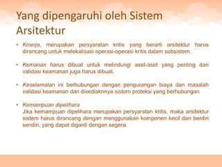 Yang dipengaruhi oleh Sistem
Arsitektur
• Kinerja, merupakan persyaratan kritis yang berarti arsitektur harus
  dirancang untuk melokalisasi operasi-operasi kritis dalam subsistem.

• Kemanan harus dibuat untuk melindungi aset-aset yang penting dan
  validasi keamanan juga harus dibuat.

• Keselamatan ini berhubungan dengan pengurangan biaya dan masalah
  validasi keamanan dan disediaknnya sistem proteksi yang berhubungan

• Kemampuan dipelihara
  Jika kemampuan dipelihara merupakan persyaratan kritis, maka arsitektur
  sistem harus dirancang dengan menggunakan komponen kecil dan berdiri
  sendiri, yang dapat diganti dengan segera.
 