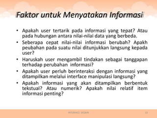 Faktor untuk Menyatakan Informasi
• Apakah user tertarik pada informasi yang tepat? Atau
  pada hubungan antara nilai-nilai data yang berbeda.
• Seberapa cepat nilai-nilai informasi berubah? Apakh
  peubahan pada suatu nilai ditunjukkan langsung kepada
  user?
• Haruskah user mengambil tindakan sebagai tanggapan
  terhadap perubahan informasi?
• Apakah user perluh berinteraksi dengan informasi yang
  ditampilkan melalui interface manipulasi langsung?
• Apakah informasi yang akan ditampilkan berbentuk
  tekstual? Atau numerik? Apakah nilai relatif item
  informasi penting?


                     INTERFACE DESAIN                13
 