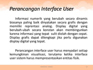 Perancangan Interface User
    Informasi numerik yang berubah secara dinamis
biasanya paling baik dinyatakan secara grafis dengan
memiliki reprentasi analog. Display digital yang
berubah-ubah secara konstan akan membingunkan
karena informasi yang tepat sulit diolah dengan cepat.
Display grafis dapat dilengkapi jika perlu digunakan
display digital yang tepat.

   Perancangan interface user harus menyadari setiap
kemungkinan visualisasi, terutama ketika interface
user sistem harus mempresentasikan entitas fisik.

                     INTERFACE DESAIN               14
 