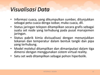 Visualisasi Data
• Informasi cuaca, yang dikumpulkan sumber, ditunjukkan
  sebagai peta cuaca denga isobar, muka cuaca, dll.
• Status jaringan telepon ditampilkan secara grafis sebagai
  suatu set node yang terhubung pada pusat manajemen
  jaringan.
• Status pabrik kimia divisualisasi dengan menunjukkan
  tekanan dan temperatur dalam bentuk tangki dan pipa
  yang terhubung.
• Model molekul ditampilkan dan dimanipulasi dalam tiga
  dimensi dengan menggunakan sistem virtual reality.
• Satu set web ditampilkan sebagai pohon hiperbolik.



                       INTERFACE DESAIN                  15
 