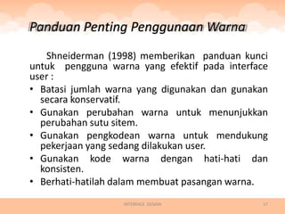 Panduan Penting Penggunaan Warna
   Shneiderman (1998) memberikan panduan kunci
untuk pengguna warna yang efektif pada interface
user :
• Batasi jumlah warna yang digunakan dan gunakan
  secara konservatif.
• Gunakan perubahan warna untuk menunjukkan
  perubahan sutu sitem.
• Gunakan pengkodean warna untuk mendukung
  pekerjaan yang sedang dilakukan user.
• Gunakan kode warna dengan hati-hati dan
  konsisten.
• Berhati-hatilah dalam membuat pasangan warna.
                  INTERFACE DESAIN             17
 