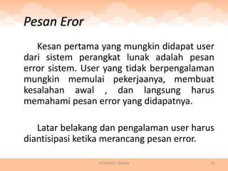 Pesan Eror
   Kesan pertama yang mungkin didapat user
dari sistem perangkat lunak adalah pesan
error sistem. User yang tidak berpengalaman
mungkin memulai pekerjaanya, membuat
kesalahan awal , dan langsung harus
memahami pesan error yang didapatnya.

   Latar belakang dan pengalaman user harus
diantisipasi ketika merancang pesan error.

                INTERFACE DESAIN          19
 