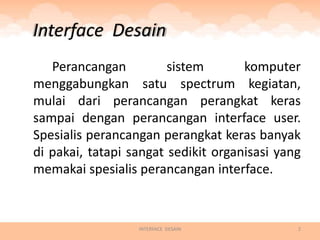 Interface Desain
   Perancangan          sistem       komputer
menggabungkan satu spectrum kegiatan,
mulai dari perancangan perangkat keras
sampai dengan perancangan interface user.
Spesialis perancangan perangkat keras banyak
di pakai, tatapi sangat sedikit organisasi yang
memakai spesialis perancangan interface.



                  INTERFACE DESAIN            2
 