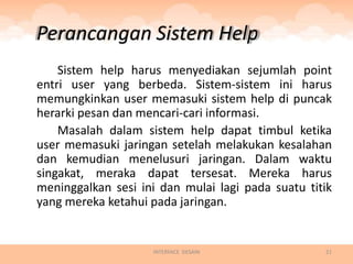 Perancangan Sistem Help
    Sistem help harus menyediakan sejumlah point
entri user yang berbeda. Sistem-sistem ini harus
memungkinkan user memasuki sistem help di puncak
herarki pesan dan mencari-cari informasi.
    Masalah dalam sistem help dapat timbul ketika
user memasuki jaringan setelah melakukan kesalahan
dan kemudian menelusuri jaringan. Dalam waktu
singakat, meraka dapat tersesat. Mereka harus
meninggalkan sesi ini dan mulai lagi pada suatu titik
yang mereka ketahui pada jaringan.


                    INTERFACE DESAIN               21
 