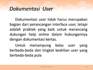 Dokumentasi User
   Dokumentasi user tidak harus merupakan
bagian dari perancangan interface user, tetapi
adalah praktek yang baik untuk merancang
dukungan help online dalam hubungannya
dengan dokumentasi kertas.
   Untuk menampung kelas user yang
berbeda-beda dan tingkat keahlian user yang
berbeda-beda pula

                  INTERFACE DESAIN           23
 
