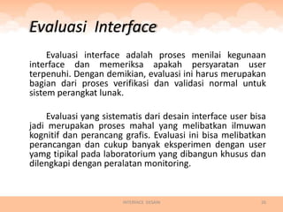Evaluasi Interface
     Evaluasi interface adalah proses menilai kegunaan
interface dan memeriksa apakah persyaratan user
terpenuhi. Dengan demikian, evaluasi ini harus merupakan
bagian dari proses verifikasi dan validasi normal untuk
sistem perangkat lunak.

    Evaluasi yang sistematis dari desain interface user bisa
jadi merupakan proses mahal yang melibatkan ilmuwan
kognitif dan perancang grafis. Evaluasi ini bisa melibatkan
perancangan dan cukup banyak eksperimen dengan user
yamg tipikal pada laboratorium yang dibangun khusus dan
dilengkapi dengan peralatan monitoring.


                       INTERFACE DESAIN                   26
 