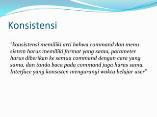 Konsistensi
“konsistensi memiliki arti bahwa command dan menu
sistem harus memiliki format yang sama, parameter
harus diberikan ke semua command dengan cara yang
sama, dan tanda baca pada command juga harus sama.
Interface yang konsisten mengurangi waktu belajar user”
 