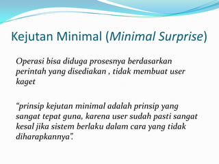 Kejutan Minimal (Minimal Surprise)
Operasi bisa diduga prosesnya berdasarkan
perintah yang disediakan , tidak membuat user
kaget

“prinsip kejutan minimal adalah prinsip yang
sangat tepat guna, karena user sudah pasti sangat
kesal jika sistem berlaku dalam cara yang tidak
diharapkannya”.
 