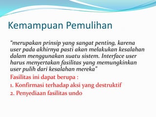 Kemampuan Pemulihan
“merupakan prinsip yang sangat penting, karena
user pada akhirnya pasti akan melakukan kesalahan
dalam menggunakan suatu sistem. Interface user
harus menyertakan fasilitas yang memungkinkan
user pulih dari kesalahan mereka”
Fasilitas ini dapat berupa :
1. Konfirmasi terhadap aksi yang destruktif
2. Penyediaan fasilitas undo
 