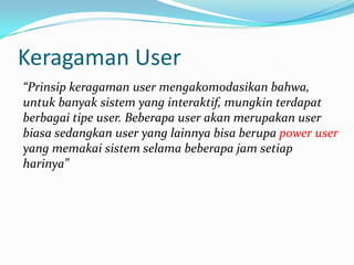 Keragaman User
“Prinsip keragaman user mengakomodasikan bahwa,
untuk banyak sistem yang interaktif, mungkin terdapat
berbagai tipe user. Beberapa user akan merupakan user
biasa sedangkan user yang lainnya bisa berupa power user
yang memakai sistem selama beberapa jam setiap
harinya”
 