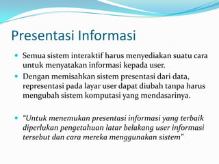 Presentasi Informasi
 Semua sistem interaktif harus menyediakan suatu cara
  untuk menyatakan informasi kepada user.
 Dengan memisahkan sistem presentasi dari data,
  representasi pada layar user dapat diubah tanpa harus
  mengubah sistem komputasi yang mendasarinya.

 “Untuk menemukan presentasi informasi yang terbaik
  diperlukan pengetahuan latar belakang user informasi
  tersebut dan cara mereka menggunakan sistem”
 