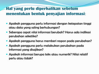 Hal yang perlu diperhatikan sebelum
menentukan bentuk penyajian informasi:

 Apakah pengguna perlu informasi dengan ketepatan tinggi
    atau data yang saling berhubungan?
   Seberapa cepat nilai informasi berubah? Harus ada indikasi
    perubahan seketika?
   Apakah pengguna harus memberi respon pada perubahan?
   Apakah pengguna perlu melakukan perubahan pada
    informasi yang disajikan?
   Apakah informasi berupa teks atau numerik? Nilai relatif
    perlu atau tidak?
 