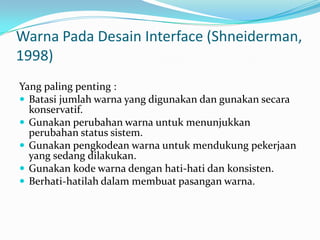 Warna Pada Desain Interface (Shneiderman,
1998)
Yang paling penting :
 Batasi jumlah warna yang digunakan dan gunakan secara
  konservatif.
 Gunakan perubahan warna untuk menunjukkan
  perubahan status sistem.
 Gunakan pengkodean warna untuk mendukung pekerjaan
  yang sedang dilakukan.
 Gunakan kode warna dengan hati-hati dan konsisten.
 Berhati-hatilah dalam membuat pasangan warna.
 