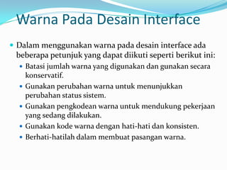 Warna Pada Desain Interface
 Dalam menggunakan warna pada desain interface ada
 beberapa petunjuk yang dapat diikuti seperti berikut ini:
   Batasi jumlah warna yang digunakan dan gunakan secara
      konservatif.
     Gunakan perubahan warna untuk menunjukkan
      perubahan status sistem.
     Gunakan pengkodean warna untuk mendukung pekerjaan
      yang sedang dilakukan.
     Gunakan kode warna dengan hati-hati dan konsisten.
     Berhati-hatilah dalam membuat pasangan warna.
 