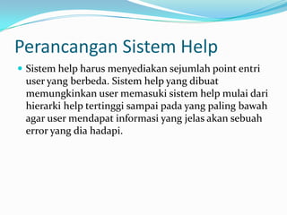 Perancangan Sistem Help
 Sistem help harus menyediakan sejumlah point entri
 user yang berbeda. Sistem help yang dibuat
 memungkinkan user memasuki sistem help mulai dari
 hierarki help tertinggi sampai pada yang paling bawah
 agar user mendapat informasi yang jelas akan sebuah
 error yang dia hadapi.
 