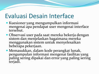 Evaluasi Desain Interface
 Kuesioner yang mengumpulkan informasi
  mengenai apa pendapat user mengenai interface
  tersebut.
 Observasi user pada saat mereka bekerja dengan
  sistem dan menjelaskan bagaimana mereka
  menggunakan sistem untuk menyelesaikan
  beberapa pekerjaan.
 Memasukkan, dalam kode perangkat lunak,
  pengumpulan informasi mengenai fasilitas yang
  paling sering dipakai dan error yang paling sering
 terjadi.
 