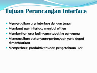Tujuan Perancangan Interface
 Menyesuaikan user interface dengan tugas
 Membuat user interface menjadi efisien
 Memberikan arus balik yang tepat ke pengguna
 Memunculkan pertanyaan-pertanyaan yang dapat
  dimanfaatkan
 Memperbaiki produktivitas dari pengetahuan user
 