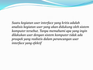 Suatu kegiatan user interface yang kritis adalah
analisis kegiatan user yang akan didukung oleh sistem
komputer tersebut. Tanpa memahami apa yang ingin
dilakukan user dengan sistem komputer tidak ada
prospek yang realistis dalam perancangan user
interface yang efektif
 