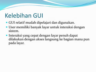 Kelebihan GUI
 GUI relatif mudah dipelajari dan digunakan.
 User memiliki banyak layar untuk interaksi dengan
  sistem.
 Interaksi yang cepat dengan layar penuh dapat
  dilakukan dengan akses langsung ke bagian mana pun
  pada layar.
 