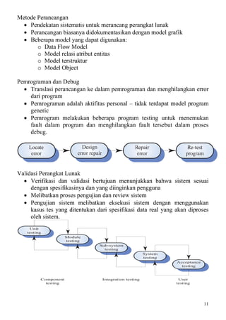 Metode Perancangan
  • Pendekatan sistematis untuk merancang perangkat lunak
  • Perancangan biasanya didokumentasikan dengan model grafik
  • Beberapa model yang dapat digunakan:
       o Data Flow Model
       o Model relasi atribut entitas
       o Model terstruktur
       o Model Object

Pemrograman dan Debug
  • Translasi perancangan ke dalam pemrograman dan menghilangkan error
    dari program
  • Pemrograman adalah aktifitas personal – tidak terdapat model program
    generic
  • Pemrogram melakukan beberapa program testing untuk menemukan
    fault dalam program dan menghilangkan fault tersebut dalam proses
    debug.

    Locate                   Design                       Repair               Re-test
     error                 error repair                    error              program


Validasi Perangkat Lunak
  • Verifikasi dan validasi bertujuan menunjukkan bahwa sistem sesuai
     dengan spesifikasinya dan yang diinginkan pengguna
  • Melibatkan proses pengujian dan review sistem
  • Pengujian sistem melibatkan eksekusi sistem dengan menggunakan
     kasus tes yang ditentukan dari spesifikasi data real yang akan diproses
     oleh sistem.
     Unit
    testing
                      Module
                      testing
                                     Sub-system
                                       testing
                                                                System
                                                                testing
                                                                          Acceptance
                                                                            testing



          Component                       Integration testing              User
            testing                                                       testing




                                                                                         11
 