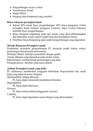 •   Pengembangan secara evolusi
  •   Transformasi formal
  •   Model SPiral
  •   Integrasi daru komponen yang reusable

Biaya rekayasa perangkat lunak
  • Sekitar 60% untuk biaya pengembangan, 40% biaya pengujian. Untuk
     perangkat lunak berbasis pengguna (custom), biaya evolusi biasanya
     melebihi biaya pengembangan.
  • Biaya beragam tergantung pada tipe sistem yang akan dikembangkan
     dan kebutuhan sistem seperti unjuk kerja dan kehandalan sistem,
  • Distribusi biaya bergantung pada model pengembangan yang digunakan.

Metode Rekayasa Perangkat Lunak
Pendekatan terstruktur pengembangan PL termasuk model sistem, notasi,
perancangan dan petunjuk pemrosesan,
Deskripsi Model: deskripsi pemodelan dengan grafik,
Aturan: Batasan yang digunakan pada model sistem
Rekomendasi: nasihat bentuk perancangan yang baik,
Petunjuk proses: Aktifitas yang harus diikuti,

Atribut Perangkat Lunak yang baik:
PL seharusnya memberikan pengguna kebutuhan fungsionalitas dan unjuk
kerja yang dapat di rawat, berguna,
Maintanability (Dapat Dirawat)
      PL harus dapat memenuhi perubahan kebutuhan
Dependability
      PL harus dapat dipercaya
Efisiensi
      PL harus efisien dalam penggunaan resource
Usability
      PL harus dapat digunakan sesuai dengan yang direncanakan




                                                                      2
 