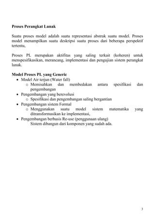 Proses Perangkat Lunak

Suatu proses model adalah suatu representasi abstrak suatu model. Proses
model menampilkan suatu deskripsi suatu proses dari beberapa perspektif
tertentu,

Proses PL merupakan aktifitas yang saling terkait (koheren) untuk
menspesifikasikan, merancang, implementasi dan pengujian sistem perangkat
lunak.

Model Proses PL yang Generic
 • Model Air terjun (Water fall)
       o Memisahkan dan membedakan antara spesifikasi dan
         pengembangan
 • Pengembangan yang berevolusi
       o Spesifikasi dan pengembangan saling bergantian
 • Pengembangan sistem Formal
       o Menggunakan suatu model sistem matematika yang
         ditransformasikan ke implementasi,
 • Pengembangan berbasis Re-use (penggunaan ulang)
         Sistem dibangun dari komponen yang sudah ada.




                                                                        3
 
