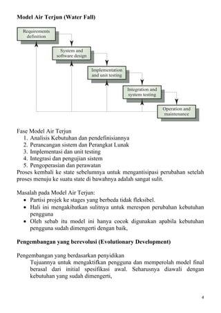 Model Air Terjun (Water Fall)

  Requirements
   definition


                   System and
                 software design


                                   Implementation
                                   and unit testing


                                                      Integration and
                                                       system testing


                                                                        Operation and
                                                                        maintenance


Fase Model Air Terjun
   1. Analisis Kebutuhan dan pendefinisiannya
   2. Perancangan sistem dan Perangkat Lunak
   3. Implementasi dan unit testing
   4. Integrasi dan pengujian sistem
   5. Pengoperasian dan perawatan
Proses kembali ke state sebelumnya untuk mengantisipasi perubahan setelah
proses menuju ke suatu state di bawahnya adalah sangat sulit.

Masalah pada Model Air Terjun:
  • Partisi projek ke stages yang berbeda tidak fleksibel.
  • Hali ini mengakibatkan sulitnya untuk merespon perubahan kebutuhan
    pengguna
  • Oleh sebab itu model ini hanya cocok digunakan apabila kebutuhan
    pengguna sudah dimengerti dengan baik,

Pengembangan yang berevolusi (Evolutionary Development)

Pengembangan yang berdasarkan penyidikan
     Tujuannya untuk mengaktifkan pengguna dan memperolah model final
     berasal dari initial spesifikasi awal. Seharusnya diawali dengan
     kebutuhan yang sudah dimengerti,


                                                                                        4
 