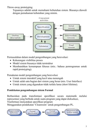 Throw-away prototyping
    Tujuannya adalah untuk memahami kebutuhan sistem. Biasanya diawali
    dengan pemahaman kebutuhan yang minim.
                                   Concurrent
                                    activities

                                                               Initial
                               Specification
                                                              version


    Outline                                                 Intermediate
                               Development
   description                                                versions


                                                               Final
                                   Validation
                                                              version




Permasalahan dalam model pengembangan yang berevolusi:
  • Kekurangan visibilitas proses
  • Model sistem biasanya tidak terstruktur
  • Membutuhkan kemampuan khusus (mis.: bahasa pemrograman untuk
    rapid prototyping).

Pemakaian model pengembangan yang berevolusi
  • Untuk sistem interaktif yang kecil atau menengah
  • Untuk salah satu bagian dari sistem yang besar (mis. User Interface)
  • Untuk sistem yang digunakan tidak terlalu lama (short lifetime).

Pendekatan pengembangan sistem Formal

Berbasiskan pada transformasi spesifikasi secara matematik melalui
representasi yang berbeda untuk suatu program yang dapat dieksekusi,
Trasformasi menyatakan spesifikasi program
Menggunakan pendekatan ‘Cleanroom’ untuk pengembangan PL.

 Requirements        Formal                    Formal        Integration and
  definition       specification           transformation     system testing




                                                                               5
 