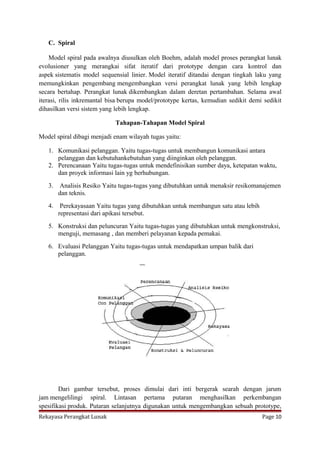 C. Spiral
Model spiral pada awalnya diusulkan oleh Boehm, adalah model proses perangkat lunak
evolusioner yang merangkai sifat iteratif dari prototype dengan cara kontrol dan
aspek sistematis model sequensial linier. Model iteratif ditandai dengan tingkah laku yang
memungkinkan pengembang mengembangkan versi perangkat lunak yang lebih lengkap
secara bertahap. Perangkat lunak dikembangkan dalam deretan pertambahan. Selama awal
iterasi, rilis inkremantal bisa berupa model/prototype kertas, kemudian sedikit demi sedikit
dihasilkan versi sistem yang lebih lengkap.
Tahapan-Tahapan Model Spiral
Model spiral dibagi menjadi enam wilayah tugas yaitu:
1. Komunikasi pelanggan. Yaitu tugas-tugas untuk membangun komunikasi antara
pelanggan dan kebutuhankebutuhan yang diinginkan oleh pelanggan.
2. Perencanaan Yaitu tugas-tugas untuk mendefinisikan sumber daya, ketepatan waktu,
dan proyek informasi lain yg berhubungan.
3.

Analisis Resiko Yaitu tugas-tugas yang dibutuhkan untuk menaksir resikomanajemen
dan teknis.

4.

Perekayasaan Yaitu tugas yang dibutuhkan untuk membangun satu atau lebih
representasi dari apikasi tersebut.

5. Konstruksi dan peluncuran Yaitu tugas-tugas yang dibutuhkan untuk mengkonstruksi,
menguji, memasang , dan memberi pelayanan kepada pemakai.
6. Evaluasi Pelanggan Yaitu tugas-tugas untuk mendapatkan umpan balik dari
pelanggan.

Dari gambar tersebut, proses dimulai dari inti bergerak searah dengan jarum
jam mengelilingi spiral. Lintasan pertama putaran menghasilkan perkembangan
spesifikasi produk. Putaran selanjutnya digunakan untuk mengembangkan sebuah prototype,
Rekayasa Perangkat Lunak

Page 10

 