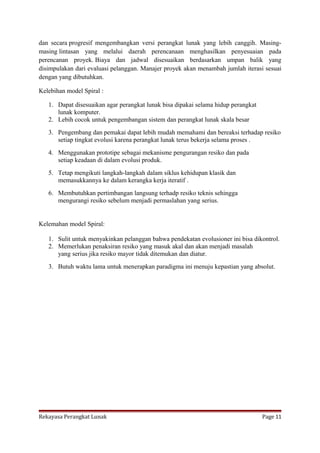 dan secara progresif mengembangkan versi perangkat lunak yang lebih canggih. Masingmasing lintasan yang melalui daerah perencanaan menghasilkan penyesuaian pada
perencanan proyek. Biaya dan jadwal disesuaikan berdasarkan umpan balik yang
disimpulakan dari evaluasi pelanggan. Manajer proyek akan menambah jumlah iterasi sesuai
dengan yang dibutuhkan.
Kelebihan model Spiral :
1. Dapat disesuaikan agar perangkat lunak bisa dipakai selama hidup perangkat
lunak komputer.
2. Lebih cocok untuk pengembangan sistem dan perangkat lunak skala besar
3. Pengembang dan pemakai dapat lebih mudah memahami dan bereaksi terhadap resiko
setiap tingkat evolusi karena perangkat lunak terus bekerja selama proses .
4. Menggunakan prototipe sebagai mekanisme pengurangan resiko dan pada
setiap keadaan di dalam evolusi produk.
5. Tetap mengikuti langkah-langkah dalam siklus kehidupan klasik dan
memasukkannya ke dalam kerangka kerja iteratif .
6. Membutuhkan pertimbangan langsung terhadp resiko teknis sehingga
mengurangi resiko sebelum menjadi permaslahan yang serius.

Kelemahan model Spiral:
1. Sulit untuk menyakinkan pelanggan bahwa pendekatan evolusioner ini bisa dikontrol.
2. Memerlukan penaksiran resiko yang masuk akal dan akan menjadi masalah
yang serius jika resiko mayor tidak ditemukan dan diatur.
3. Butuh waktu lama untuk menerapkan paradigma ini menuju kepastian yang absolut.

Rekayasa Perangkat Lunak

Page 11

 