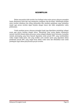 KESIMPULAN

Dalam masyarakat telah tersebar luas berbagai mitos-mitos proses rekayasa perangkat
lunak, diantaranya mitos dari segi manajemen, pengguna, dan developer. Sehubungan dengan
mitos tersebut sebaiknya kita saling meluruskan atau memberi penjelasan yang realiatanya
terjadi agar proses tersebut dapat berjalan dengan lancar dan tidak menghambat waktu
pelaksanaan.
Untuk membuat proses rekayasa perangkat lunak juga diperlukan metodelogi sebagai
acuan agar proses berjalan dengan lancar. Metodelogi yang sering dipakai diantaranya
metode waterfall dimana dalam prosesnya semua tahapan-tahapan harus berurutan, kemudian
metode prototyping yang biasa banyak digunakan untuk proyek RPL yang membutuhkan
waktu singkat (tidak lama), dan yang terakhir yaitu metode spiral yang digunakan dalam
pembuatan proyek RPL yang sangat besar dalam waktu lama dan dibutuhkan team untuk
pembagian tugas dalam penyelesaian proyek tersebut.

Rekayasa Perangkat Lunak

Page 12

 