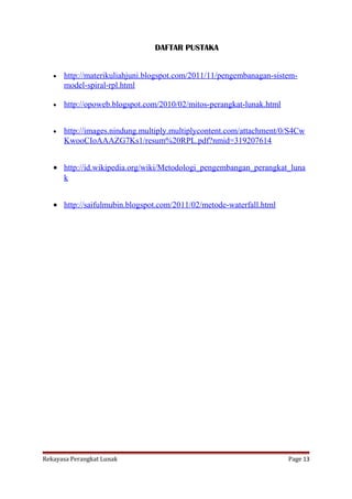 DAFTAR PUSTAKA
•

http://materikuliahjuni.blogspot.com/2011/11/pengembanagan-sistemmodel-spiral-rpl.html

•

http://opoweb.blogspot.com/2010/02/mitos-perangkat-lunak.html

•

http://images.nindung.multiply.multiplycontent.com/attachment/0/S4Cw
KwooCIoAAAZG7Ks1/resum%20RPL.pdf?nmid=319207614

• http://id.wikipedia.org/wiki/Metodologi_pengembangan_perangkat_luna
k
• http://saifulmubin.blogspot.com/2011/02/metode-waterfall.html

Rekayasa Perangkat Lunak

Page 13

 