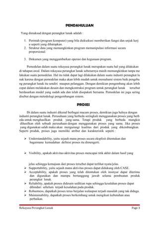 PENDAHULUAN
Yang dimaksud dengan perangkat lunak adalah :
1. Perintah (program komputer) yang bila dieksekusi memberikan fungsi dan unjuk kerj
a seperti yang diharapkan.
2. Struktur data yang memungkinkan program memanipulasi informasi secara
proporsional.
3. Dokumen yang menggambarkan operasi dan kegunaan program.
Pemodelan dalam suatu rekayasa perangkat lunak merupakan suatu hal yang dilakukan
di tahapan awal. Dalam rekayasa perangkat lunak sebenarnya masih memungkinkan tanpa me
lakukan suatu pemodelan. Hal itu tidak dapat lagi dilakukan dalam suatu industri perangkat lu
nak karena dengan pemodelan maka akan lebih mudah untuk memahami sistem baik pengeba
ng perangkat lunak itu sendiri maupun pelanggan. Dengan demikian pengembang akan lebih
cepat dalam melakukan desain dan mengkontruksi program untuk perangkat lunak tersebut
berdasarkan model yang sudah ada dan telah disepakati bersama. Pemodelan ini juga sering
disebut dengan metodologi pengembangan sistem.

PROSES
Di dalam suatu industri dikenal berbagai macam proses, demikian juga halnya dengan
industri perangkat lunak. Perusahaan yang berbeda seringkali menggunakan proses yang berb
eda untuk menghasilkan produk yang sama. Tetapi produk yang berbeda mungkin
dihasilkan oleh sebuah perusahaan dengan menggunakan proses yang sama. Jika proses
yang digunakan salah maka akan mengurangi kualitas dari produk yang dikembangkan.
Seperti produk, proses juga memiliki atribut dan karakteristik seperti :
 Understandability, yaitu sejauh mana proses secara eksplisit ditentukan dan
bagaimana kemudahan definisi proses itu dimengerti.
 Visibility, apakah aktivitas‐aktivitas proses mencapai titik akhir dalam hasil yang








jelas sehingga kemajuan dari proses tersebut dapat terlihat nyata/jelas.
Supportability, yaitu sejauh mana aktivitas proses dapat didukung oleh CASE.
Acceptability, apakah proses yang telah ditentukan oleh insinyur dapat diterima
dan digunakan dan mampu bertanggung jawab selama pembuatan produk
perangkat lunak.
Reliability, apakah proses didesain sedikian rupa sehingga kesalahan proses dapat
dihindari sebelum terjadi kesalahan pada produk.
Robustness, dapatkah proses terus berjalan walaupun terjadi masalah yang tak diduga.
Maintainability, dapatkah proses berkembang untuk mengikuti kebutuhan atau
perbaikan.

Rekayasa Perangkat Lunak

Page 3

 