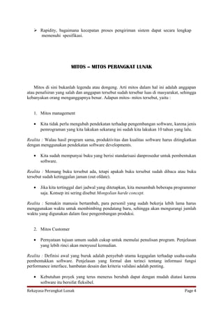  Rapidity, bagaimana kecepatan proses pengiriman sistem dapat secara lengkap
memenuhi spesifikasi.

MITOS – MITOS PERANGKAT LUNAK

Mitos di sini bukanlah legenda atau dongeng. Arti mitos dalam hal ini adalah anggapan
atau penafsiran yang salah dan anggapan tersebut sudah tersebar luas di masyarakat, sehingga
kebanyakan orang menganggapnya benar. Adapun mitos- mitos tersebut, yaitu :
1. Mitos management
•

Kita tidak perlu mengubah pendekatan terhadap pengembangan software, karena jenis
pemrograman yang kita lakukan sekarang ini sudah kita lakukan 10 tahun yang lalu.

Realita : Walau hasil program sama, produktivitas dan kualitas software harus ditingkatkan
dengan menggunakan pendekatan software developments.
•

Kita sudah mempunyai buku yang berisi standarisasi danprosedur untuk pembentukan
software.

Realita : Memang buku tersebut ada, tetapi apakah buku tersebut sudah dibaca atau buku
tersebut sudah ketinggalan jaman (out ofdate).
•

Jika kita tertinggal dari jadwal yang ditetapkan, kita menambah beberapa programmer
saja. Konsep ini sering disebut Mongolian harde concept.

Realita : Semakin manusia bertambah, para personil yang sudah bekerja lebih lama harus
menggunakan waktu untuk membimbing pendatang baru, sehingga akan mengurangi jumlah
waktu yang digunakan dalam fase pengembangan produksi.
2. Mitos Customer
•

Pernyataan tujuan umum sudah cukup untuk memulai penulisan program. Penjelasan
yang lebih rinci akan menyusul kemudian.

Realita : Definisi awal yang buruk adalah penyebab utama kegagalan terhadap usaha-usaha
pembentukkan software. Penjelasan yang formal dan terinci tentang informasi fungsi
performance interface, hambatan desain dan kriteria validasi adalah penting.
•

Kebutuhan proyek yang terus menerus berubah dapat dengan mudah diatasi karena
software itu bersifat fleksibel.

Rekayasa Perangkat Lunak

Page 4

 