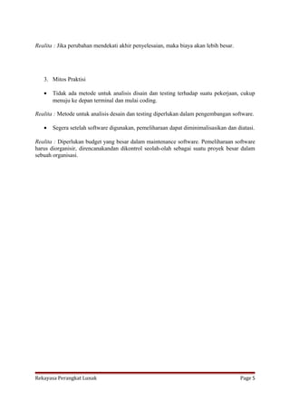 Realita : Jika perubahan mendekati akhir penyelesaian, maka biaya akan lebih besar.

3. Mitos Praktisi
•

Tidak ada metode untuk analisis disain dan testing terhadap suatu pekerjaan, cukup
menuju ke depan terminal dan mulai coding.

Realita : Metode untuk analisis desain dan testing diperlukan dalam pengembangan software.
•

Segera setelah software digunakan, pemeliharaan dapat diminimalisasikan dan diatasi.

Realita : Diperlukan budget yang besar dalam maintenance software. Pemeliharaan software
harus diorganisir, direncanakandan dikontrol seolah-olah sebagai suatu proyek besar dalam
sebuah organisasi.

Rekayasa Perangkat Lunak

Page 5

 