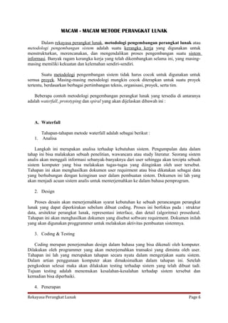 MACAM - MACAM METODE PERANGKAT LUNAK
Dalam rekayasa perangkat lunak, metodologi pengembangan perangkat lunak atau
metodologi pengembangan sistem adalah suatu kerangka kerja yang digunakan untuk
menstrukturkan, merencanakan, dan mengendalikan proses pengembangan suatu sistem
informasi. Banyak ragam kerangka kerja yang telah dikembangkan selama ini, yang masingmasing memiliki kekuatan dan kelemahan sendiri-sendiri.
Suatu metodologi pengembangan sistem tidak harus cocok untuk digunakan untuk
semua proyek. Masing-masing metodologi mungkin cocok diterapkan untuk suatu proyek
tertentu, berdasarkan berbagai pertimbangan teknis, organisasi, proyek, serta tim.
Beberapa contoh metodologi pengembangan perangkat lunak yang tersedia di antaranya
adalah waterfall, prototyping dan spiral yang akan dijelaskan dibawah ini :

A. Waterfall
Tahapan-tahapan metode waterfall adalah sebagai berikut :
1. Analisa
Langkah ini merupakan analisa terhadap kebutuhan sistem. Pengumpulan data dalam
tahap ini bisa malakukan sebuah penelitian, wawancara atau study literatur. Seorang sistem
analis akan menggali informasi sebanyak-banyaknya dari user sehingga akan tercipta sebuah
sistem komputer yang bisa melakukan tugas-tugas yang diinginkan oleh user tersebut.
Tahapan ini akan menghasilkan dokumen user requirment atau bisa dikatakan sebagai data
yang berhubungan dengan keinginan user dalam pembuatan sistem. Dokumen ini lah yang
akan menjadi acuan sistem analis untuk menterjemahkan ke dalam bahasa pemprogram.
2. Design
Proses desain akan menerjemahkan syarat kebutuhan ke sebuah perancangan perangkat
lunak yang dapat diperkirakan sebelum dibuat coding. Proses ini berfokus pada : struktur
data, arsitektur perangkat lunak, representasi interface, dan detail (algoritma) prosedural.
Tahapan ini akan menghasilkan dokumen yang disebut software requirment. Dokumen inilah
yang akan digunakan proggrammer untuk melakukan aktivitas pembuatan sistemnya.
3. Coding & Testing
Coding merupan penerjemahan design dalam bahasa yang bisa dikenali oleh komputer.
Dilakukan oleh programmer yang akan meterjemahkan transaksi yang diminta oleh user.
Tahapan ini lah yang merupakan tahapan secara nyata dalam mengerjakan suatu sistem.
Dalam artian penggunaan komputer akan dimaksimalkan dalam tahapan ini. Setelah
pengkodean selesai maka akan dilakukan testing terhadap sistem yang telah dibuat tadi.
Tujuan testing adalah menemukan kesalahan-kesalahan terhadap sistem tersebut dan
kemudian bisa diperbaiki.
4. Penerapan
Rekayasa Perangkat Lunak

Page 6

 