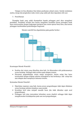 Tahapan ini bisa dikatakan final dalam pembuatan sebuah sistem. Setelah melakukan
analisa, design dan pengkodean maka sistem yang sudah jadi akan digunakan oleh user.
5. Pemeliharaan
Perangkat lunak yang sudah disampaikan kepada pelanggan pasti akan mengalami
perubahan. Perubahan tersebut bisa karena mengalami kesalahan karena perangkat lunak
harus menyesuaikan dengan lingkungan (periperal atau sistem operasi baru) baru, atau karena
pelanggan membutuhkan perkembangan fungsional.
Metode waterfall bisa digambarkan pada gambar berikut :

Keuntungan Metode Waterfall :
•
•

Kualitas dari sistem yang dihasilkan akan baik. Ini dikarenakan oleh pelaksanaannya
secara bertahap. Sehingga tidak terfokus pada tahapan tertentu.
Document pengembangan sistem sangat terorganisir, karena setiap fase harus
terselesaikan dengan lengkap sebelum melangkah ke fase berikutnya. Jadi setiap fase
atau tahapan akan mempunyai dokumen tertentu.

Kelemahan Metode Waterfall :
•
•
•

Diperlukan majemen yang baik, karena proses pengembangan tidak dapat dilakukan
secara berulang sebelum terjadinya suatu produk.
Kesalahan kecil akan menjadi masalah besar jika tidak diketahui sejak awal
pengembangan.
Pelanggan sulit akan menyatakan kebutuhan secara eksplisit sehingga tidak dapat
mengakomodasi ketidakpastian pada saat awal pengembangan.

Rekayasa Perangkat Lunak

Page 7

 
