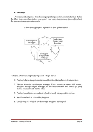 B. Prototype
Prototyping adalah proses iteratif dalam pengembangan sistem dimana kebutuhan diubah
ke dalam sistem yang bekerja (working system) yang secara terus menerus diperbaiki melalui
kerjasama antara pengguna dan analis.
Metode prototyping bisa digambarkan pada gambar berikut :

Tahapan- tahapan dalam prototyping adalah sebagai berikut :
1. Analisis bekerja dengan tim untuk mengidentifikasi kebutuhan awal untuk sistem.
2. Analisis kemudian membangun prototype. Ketika sebuah prototype telah selesai,
pengguna bekerja dengan prototype itu dan menyampaikan pada analis apa yang
mereka sukai dan tidak mereka sukai.
3. Analisis kemudian menggunakan feedback ini untuk memperbaiki prototype.
4. Versi baru diberikan kembali ke pengguna.
5. Ulangi langkah – langkah tersebut sampai pengguna merasa puas.

Rekayasa Perangkat Lunak

Page 8

 
