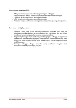 Keunggulan prototyping adalah:
1.
2.
3.
4.
5.

Adanya komunikasi yang baik antara pengembang dan pelanggan
Pengembang dapat bekerja lebih baik dalam menentukan kebutuhan pelanggan
Pelanggan berperan aktif dalam pengembangan sistem
Lebih menghemat waktu dalam pengembangan sistem
Penerapan menjadi lebih mudah karena pemakai mengetahui apa yang diharapkannya.

Kelemahan prototyping adalah :
1. Pelanggan kadang tidak melihat atau menyadari bahwa perangkat lunak yang ada
belum mencantumkan kualitas perangkat lunak secara keseluruhan dan juga belum
memikirkan kemampuan pemeliharaan untuk jangja waktu lama.
2. Pengembang biasanya ingin cepat menyelesaikan proyek. Sehingga menggunakan
algoritma dan bahasa pemrograman yang sederhana untuk membuat prototyping lebih
cepat selesai tanpa memikirkan lebih lanjut bahwa program tersebut hanya merupakan
cetak biru sistem .
3. Hubungan pelanggan dengan komputer yang disediakan mungkin tidak
mencerminkan teknik perancangan yang baik.

Rekayasa Perangkat Lunak

Page 9

 