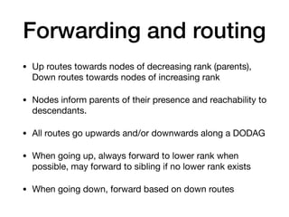 Forwarding and routing
• Up routes towards nodes of decreasing rank (parents),
Down routes towards nodes of increasing rank 

• Nodes inform parents of their presence and reachability to
descendants. 

• All routes go upwards and/or downwards along a DODAG 

• When going up, always forward to lower rank when
possible, may forward to sibling if no lower rank exists 

• When going down, forward based on down routes
 