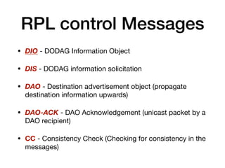 RPL control Messages
• DIO - DODAG Information Object

• DIS - DODAG information solicitation 

• DAO - Destination advertisement object (propagate
destination information upwards)

• DAO-ACK - DAO Acknowledgement (unicast packet by a
DAO recipient)

• CC - Consistency Check (Checking for consistency in the
messages)
 