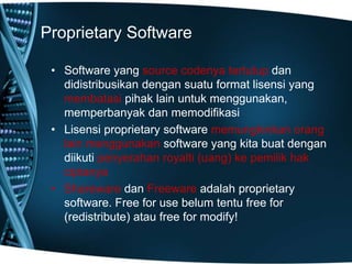 Proprietary Software
• Software yang source codenya tertutup dan
didistribusikan dengan suatu format lisensi yang
membatasi pihak lain untuk menggunakan,
memperbanyak dan memodifikasi
• Lisensi proprietary software memungkinkan orang
lain menggunakan software yang kita buat dengan
diikuti penyerahan royalti (uang) ke pemilik hak
ciptanya
• Shareware dan Freeware adalah proprietary
software. Free for use belum tentu free for
(redistribute) atau free for modify!
 