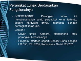 Perangkat Lunak Berdasarkan
Fungsionalnya
• INTERFACING: Perangkat lunak ini
menghubungkan suatu perangkat keras tertentu,
seperti hardware driver, interfaces dengan
perangkat keras lain.
Contoh :
– Driver untuk Kamera, Handphone atau
perangkat keras lainnya
– Program interface seperti Sensor Suhu dengan
LM 555, PPI 8255, Komunikasi Serial RS 232.
 